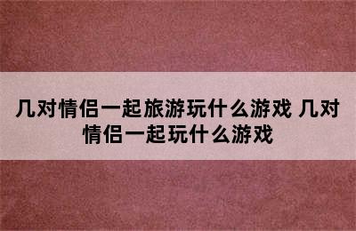 几对情侣一起旅游玩什么游戏 几对情侣一起玩什么游戏